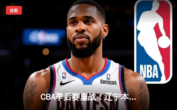 CBA季后赛鏖战：辽宁本钢加时险胜广东宏远，赵继伟33分导演逆转好戏