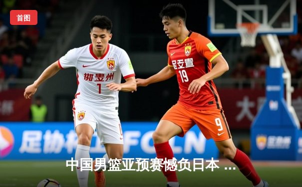 中国男篮亚预赛憾负日本 88年不败金身告破