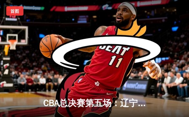 CBA总决赛第五场：辽宁男篮加时险胜广东 总比分3-2夺得赛点