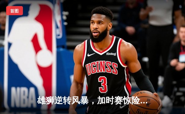 雄狮逆转风暴，加时赛惊险取胜挺进总决赛